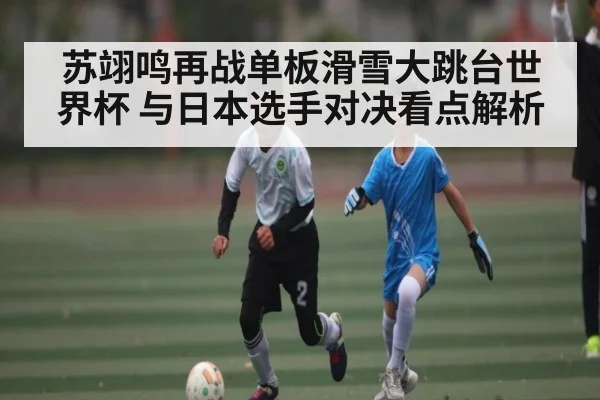 苏翊鸣再战单板滑雪大跳台世界杯 与日本选手对决看点解析 - Kaiyun