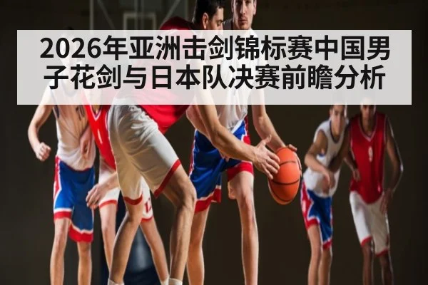 2026年亚洲击剑锦标赛中国男子花剑与日本队决赛前瞻分析
