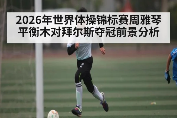 2026年世界体操锦标赛周雅琴平衡木对拜尔斯夺冠前景分析